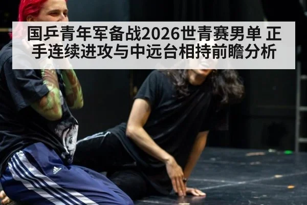 国乒青年军备战2026世青赛男单 正手连续进攻与中远台相持前瞻分析