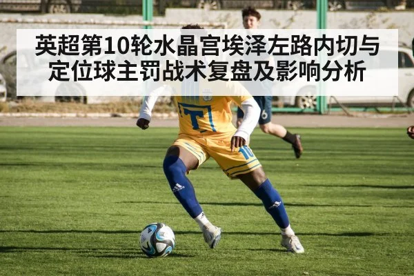 英超第10轮水晶宫埃泽左路内切与定位球主罚战术复盘及影响分析